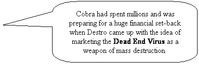 Rounded Rectangular Callout: Cobra had spent millions and was preparing for a huge financial set-back when Destro came up with the idea of marketing the Dead End Virus as a weapon of mass destruction.
